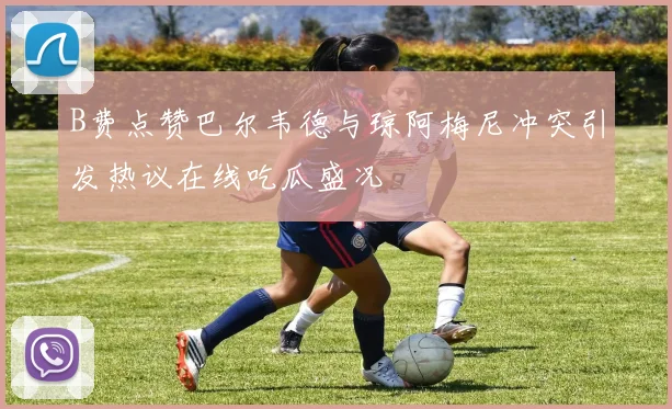 B费点赞巴尔韦德与琼阿梅尼冲突引发热议在线吃瓜盛况