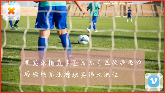 里克尔梅直言皇马无可匹敌弗洛伦蒂诺也无法撼动其伟大地位