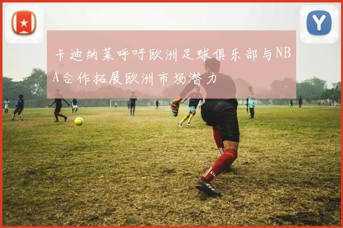 卡迪纳莱呼吁欧洲足球俱乐部与NBA合作拓展欧洲市场潜力