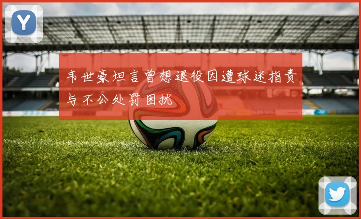 韦世豪坦言曾想退役因遭球迷指责与不公处罚困扰