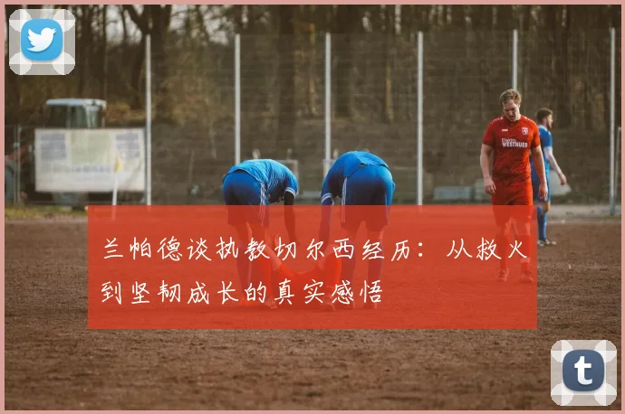 兰帕德谈执教切尔西经历：从救火到坚韧成长的真实感悟
