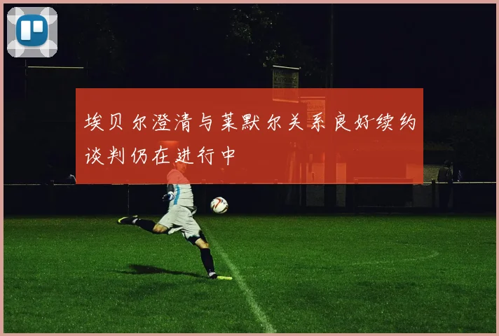 埃贝尔澄清与莱默尔关系良好续约谈判仍在进行中