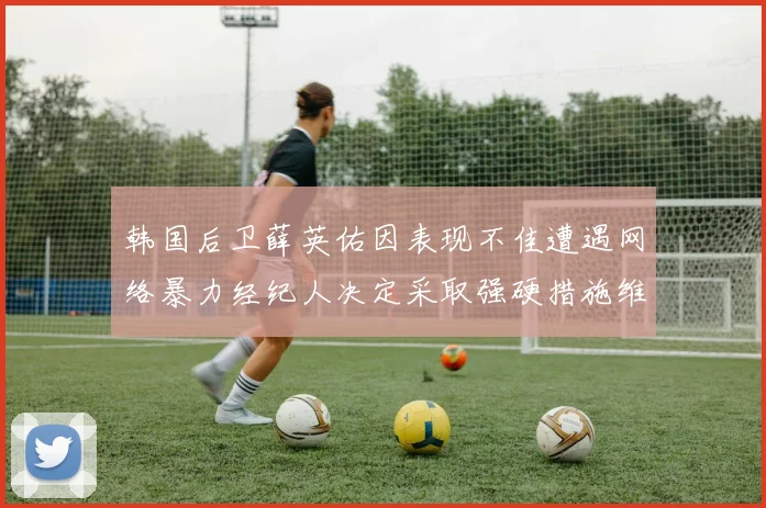 韩国后卫薛英佑因表现不佳遭遇网络暴力经纪人决定采取强硬措施维护权益