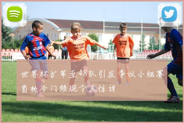 世界杯扩军至48队引发争议小组赛首轮冷门频现令人惊讶