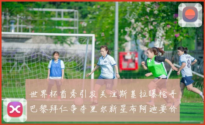 世界杯首秀引发关注斯基拉曝枪手巴黎拜仁争夺里尔新星布阿迪要价7000万欧