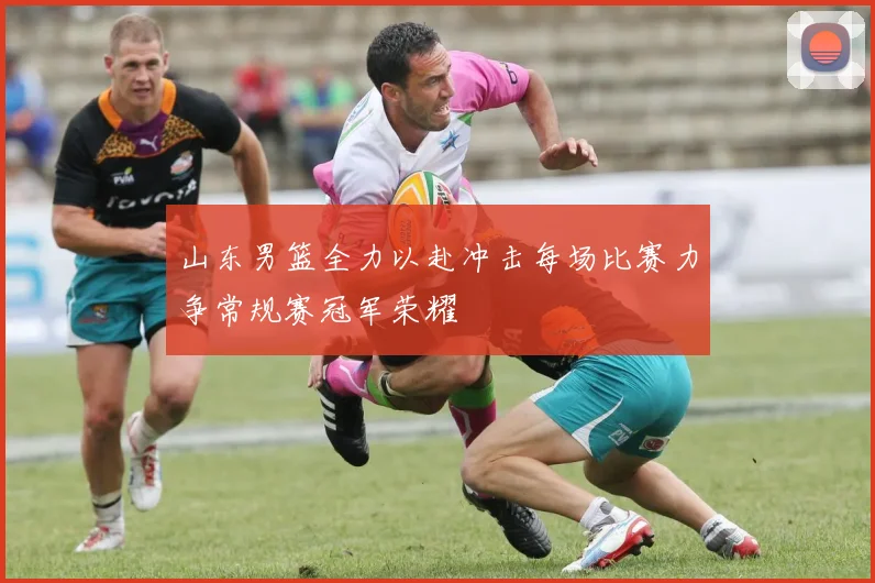 山东男篮全力以赴冲击每场比赛力争常规赛冠军荣耀