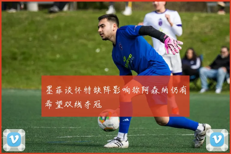 墨菲谈怀特缺阵影响称阿森纳仍有希望双线夺冠