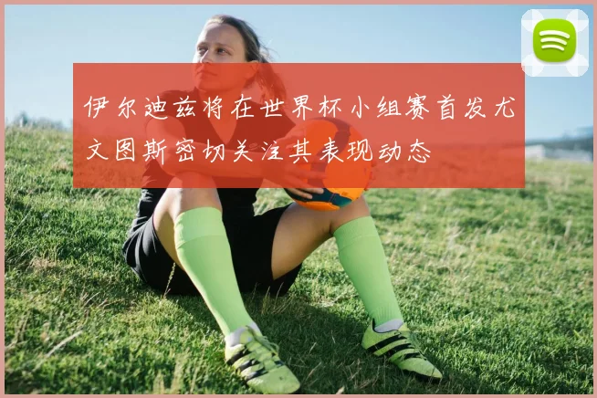 伊尔迪兹将在世界杯小组赛首发尤文图斯密切关注其表现动态