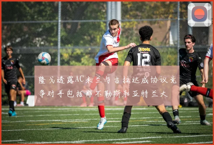隆戈透露AC米兰与吉拉达成协议竞争对手包括那不勒斯和亚特兰大