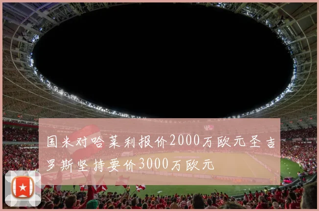 国米对哈莱利报价2000万欧元圣吉罗斯坚持要价3000万欧元