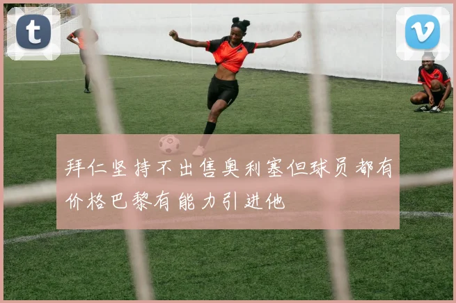 拜仁坚持不出售奥利塞但球员都有价格巴黎有能力引进他