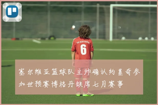 塞尔维亚篮球队主帅确认约基奇参加世预赛博格丹缺席七月赛事