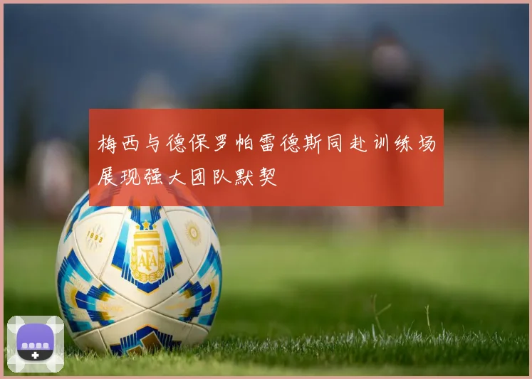 梅西与德保罗帕雷德斯同赴训练场展现强大团队默契