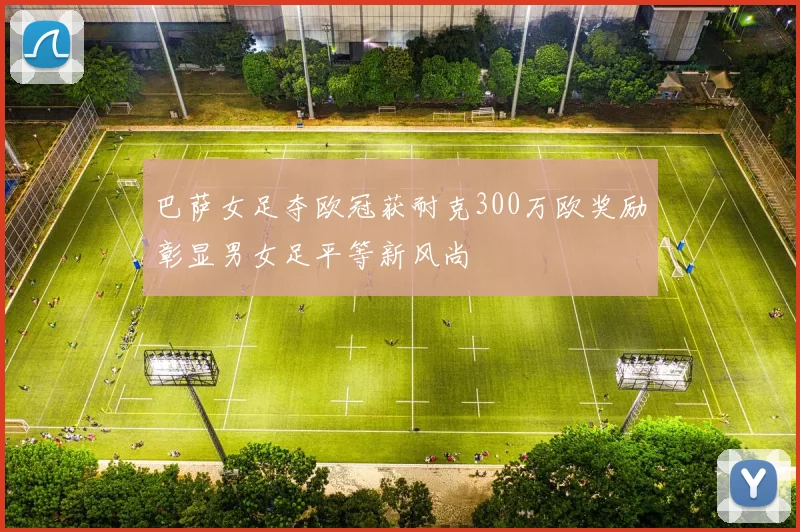巴萨女足夺欧冠获耐克300万欧奖励彰显男女足平等新风尚