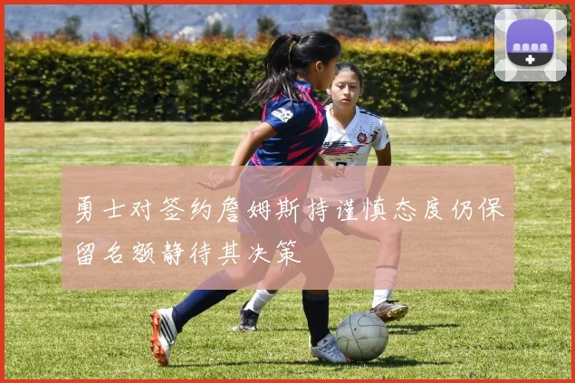 勇士对签约詹姆斯持谨慎态度仍保留名额静待其决策